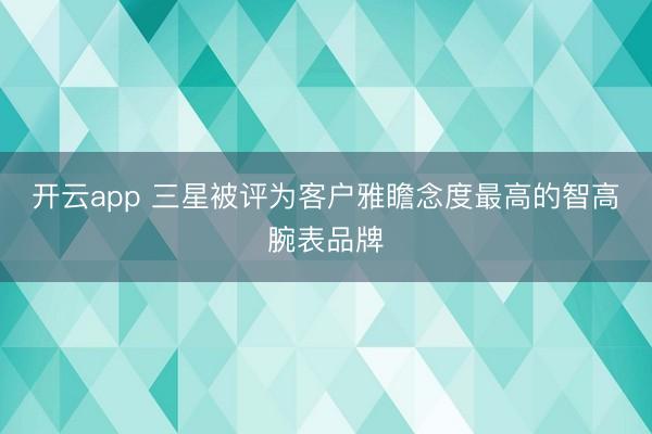 开云app 三星被评为客户雅瞻念度最高的智高腕表品牌