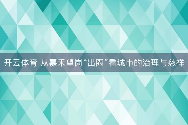 开云体育 从嘉禾望岗“出圈”看城市的治理与慈祥