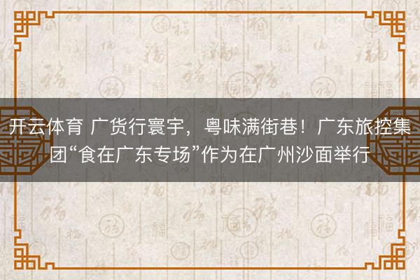 开云体育 广货行寰宇，粤味满街巷！广东旅控集团“食在广东专场”作为在广州沙面举行