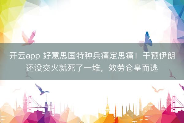 开云app 好意思国特种兵痛定思痛！干预伊朗还没交火就死了一堆，效劳仓皇而逃