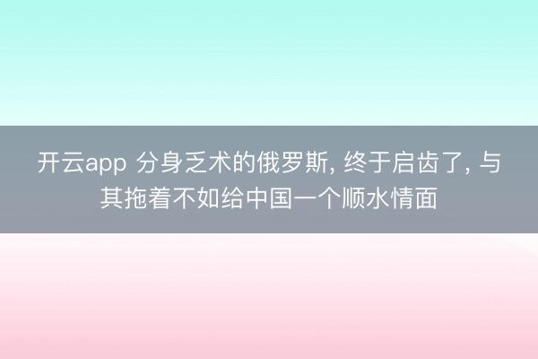 开云app 分身乏术的俄罗斯, 终于启齿了, 与其拖着不如给中国一个顺水情面