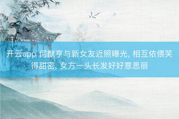 开云app 何猷亨与新女友近照曝光, 相互依偎笑得甜密, 女方一头长发好好意思丽