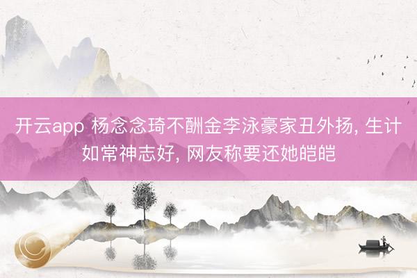 开云app 杨念念琦不酬金李泳豪家丑外扬, 生计如常神志好, 网友称要还她皑皑