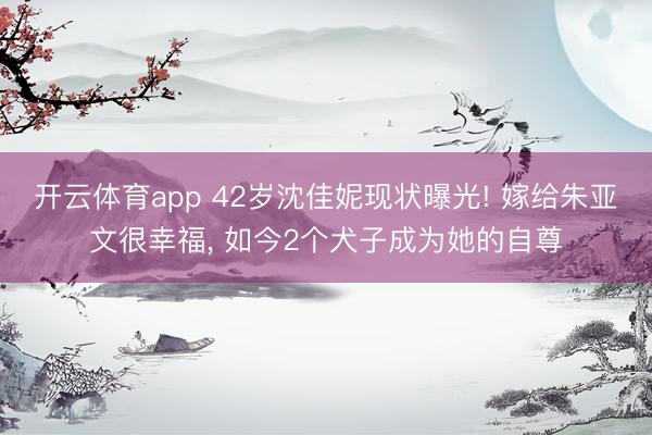 开云体育app 42岁沈佳妮现状曝光! 嫁给朱亚文很幸福, 如今2个犬子成为她的自尊